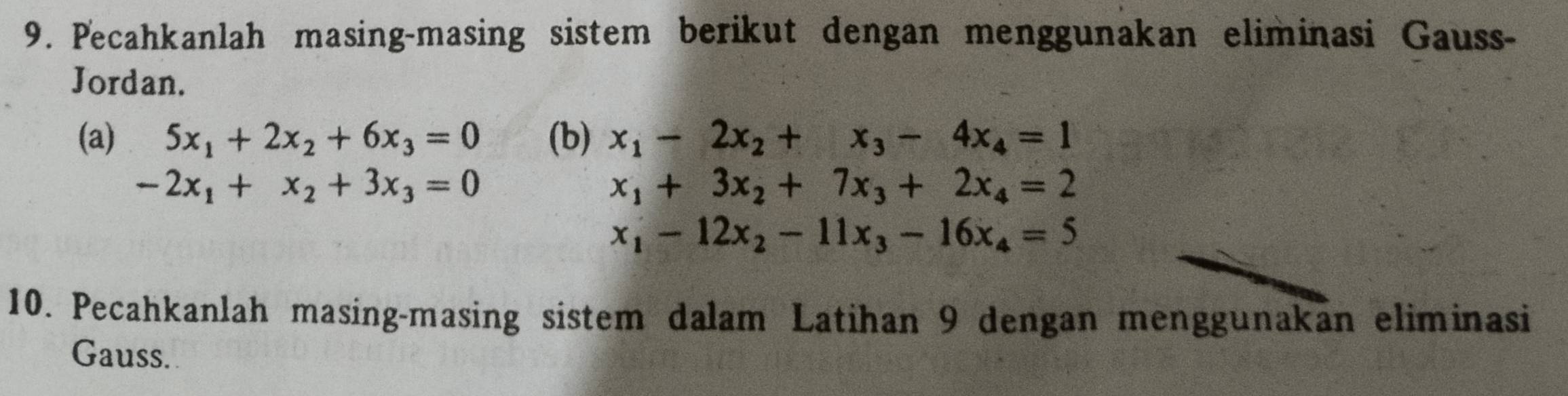 Pecahkanlah masing-masing sistem berikut dengan menggunakan eliminasi Gauss- 
Jordan. 
(a) 5x_1+2x_2+6x_3=0 (b) x_1-2x_2+x_3-4x_4=1
-2x_1+x_2+3x_3=0
x_1+3x_2+7x_3+2x_4=2
x_1-12x_2-11x_3-16x_4=5
10. Pecahkanlah masing-masing sistem dalam Latihan 9 dengan menggunakan eliminasi 
Gauss.