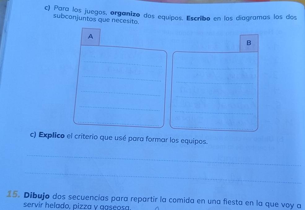 Para los juegos, organizo dos equipos. Escribo en los diagramas los dos 
subconjuntos que necesito. 
A 
B 
_ 
_ 
_ 
_ 
_ 
_ 
_ 
_ 
c) Explico el criterio que usé para formar los equipos. 
_ 
_ 
15. Dibujo dos secuencias para repartir la comida en una fiesta en la que voy a 
servir helado, pizza y gaseosa.