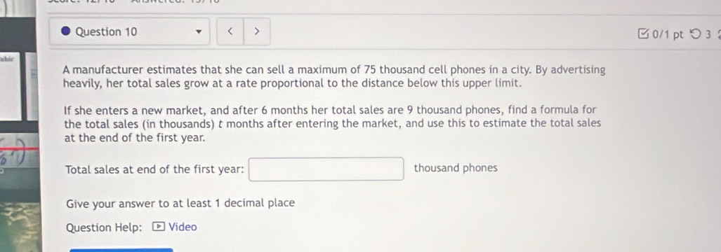 > 0/1 ptつ 3 ： 
uhic 
A manufacturer estimates that she can sell a maximum of 75 thousand cell phones in a city. By advertising 
heavily, her total sales grow at a rate proportional to the distance below this upper limit. 
If she enters a new market, and after 6 months her total sales are 9 thousand phones, find a formula for 
the total sales (in thousands) t months after entering the market, and use this to estimate the total sales 
at the end of the first year. 
Total sales at end of the first year : □ thousand phones 
Give your answer to at least 1 decimal place 
Question Help: Video