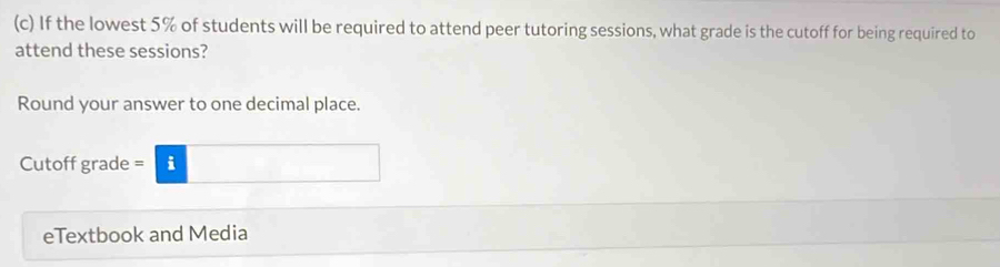 If the lowest 5% of students will be required to attend peer tutoring sessions, what grade is the cutoff for being required to 
attend these sessions? 
Round your answer to one decimal place. 
Cutoff grade = =i□ 
eTextbook and Media