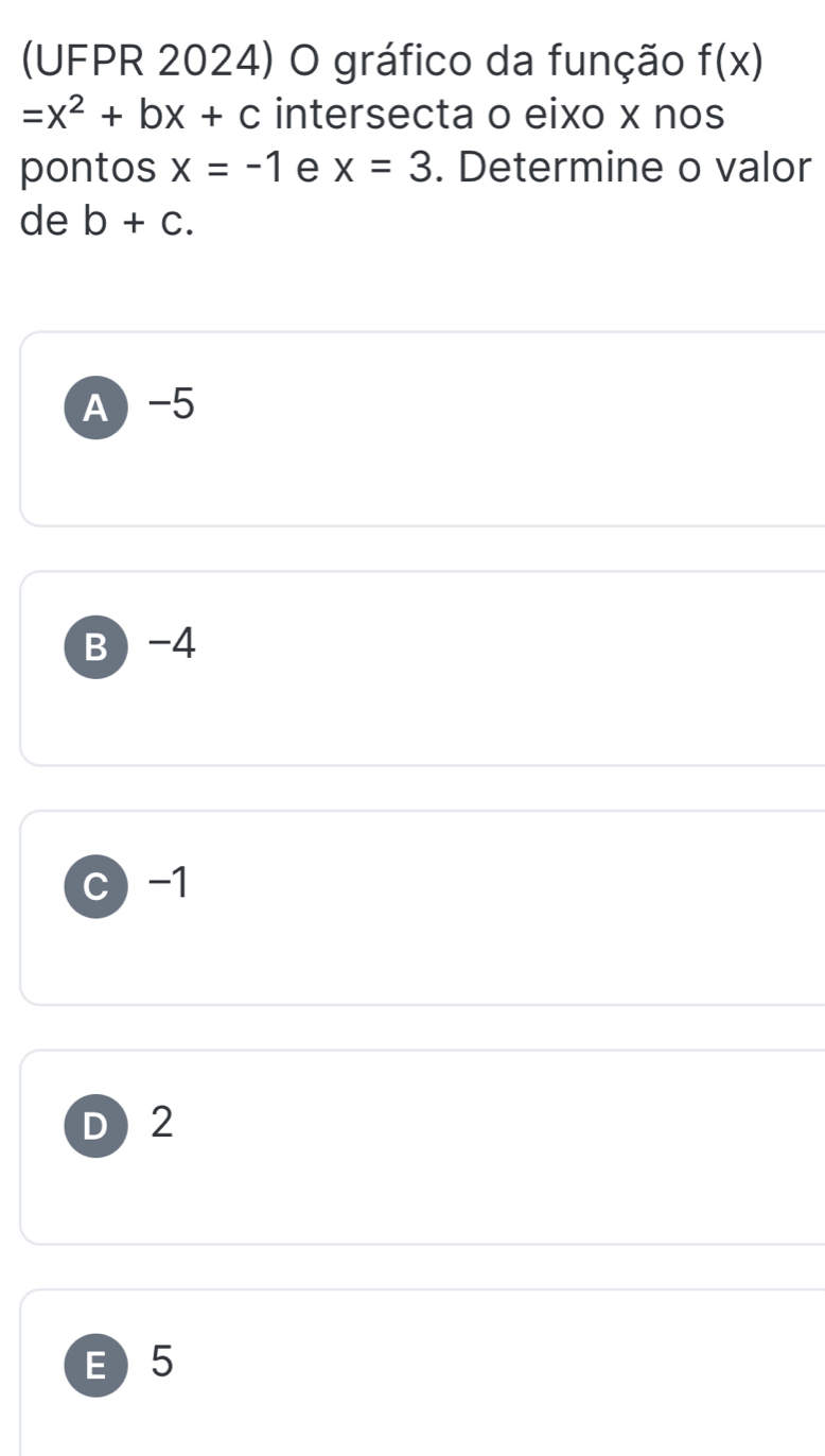 (UFPR 2024) O gráfico da função f(x)
=x^2+bx+c intersecta o eixo x nos
pontos x=-1 e x=3. Determine o valor
de b+c.
A -5
B -4
c) -1
D 2
E  5