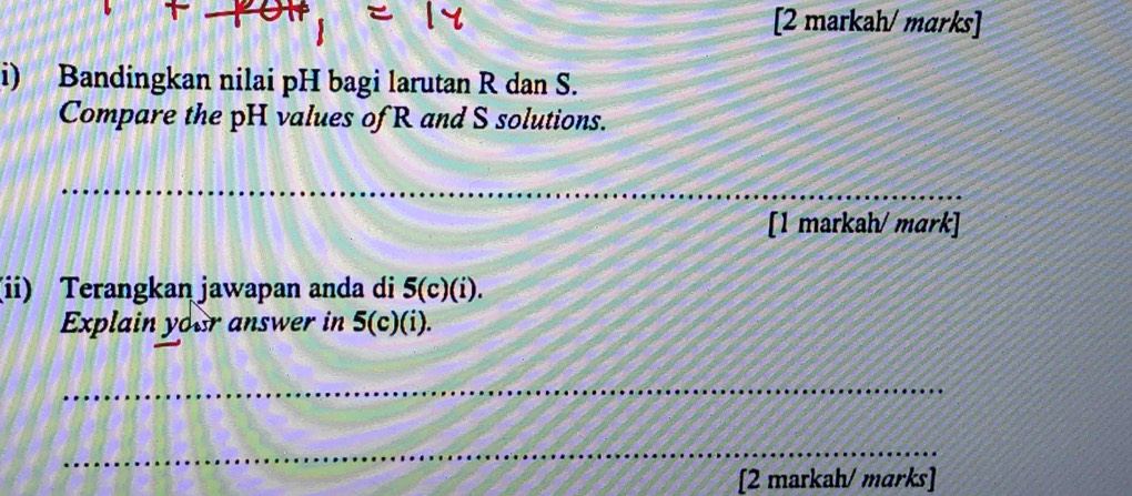 [2 markah/ marks] 
i) Bandingkan nilai pH bagi larutan R dan S. 
Compare the pH values of R and S solutions. 
_ 
_ 
[1 markah/ mɑrk] 
(ii) Terangkan jawapan anda di 5(c)(i). 
Explain your answer in 5(c)(i). 
_ 
_ 
[2 markah/ marks]