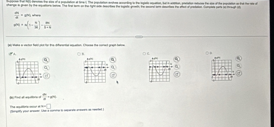 Suppose that N(t) denotes the size of a population at time t. The population evolves according to the logistic equation, but in addition, predation reduces the size of the population so that the rate of 
change is given by the equations below. The first term on the right side describes the logistic growth; the second term describes the effect of predation. Complete parts (a) through (d)
 dN/dt =g(N). , where
g(N)=N(1- N/36 )- 8N/5+N 
(a) Make a vector field plot for this differential equation. Choose the correct graph below. 
A 
B. 
C 
D.
420 & 20%
Ag N 
2 
a
2
N
N
-2 35 35
(b) Find all equilibria of  dN/dt =g(N). 
The equilibria occur at N=□
(Simplify your answer. Use a comma to separate answers as needed.)