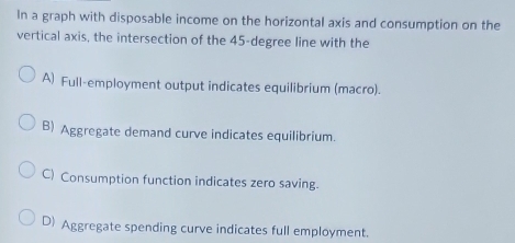 In a graph with disposable income on the horizontal axis and consumption on the
vertical axis, the intersection of the 45-degree line with the
A) Full-employment output indicates equilibrium (macro).
B) Aggregate demand curve indicates equilibrium.
C) Consumption function indicates zero saving.
D Aggregate spending curve indicates full employment.