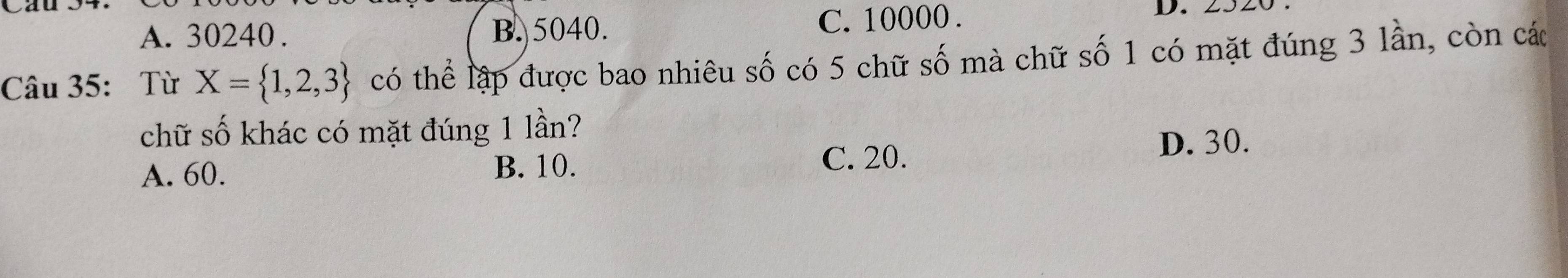 A. 30240. B. 5040. C. 10000. D. 2320
Câu 35: Từ X= 1,2,3 có thể lập được bao nhiêu số có 5 chữ số mà chữ số 1 có mặt đúng 3 lần, còn cá
chữ số khác có mặt đúng 1 lần?
A. 60. B. 10. C. 20.
D. 30.