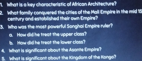 What is a key characteristic of African Architecture? 
2. What family conquered the cities of the Mali Empire in the mid 15
century and established their own Empire? 
3. Who was the most powerful Songhai Empire ruler? 
a. How did he treat the upper class? 
b. How did he treat the lower class? 
4. What is significant about the Asante Empire? 
5. What is significant about the Kingdom of the Kongo?