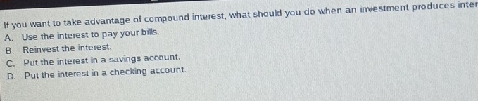 If you want to take advantage of compound interest, what should you do when an investment produces inter
A. Use the interest to pay your bills.
B. Reinvest the interest.
C. Put the interest in a savings account.
D. Put the interest in a checking account.