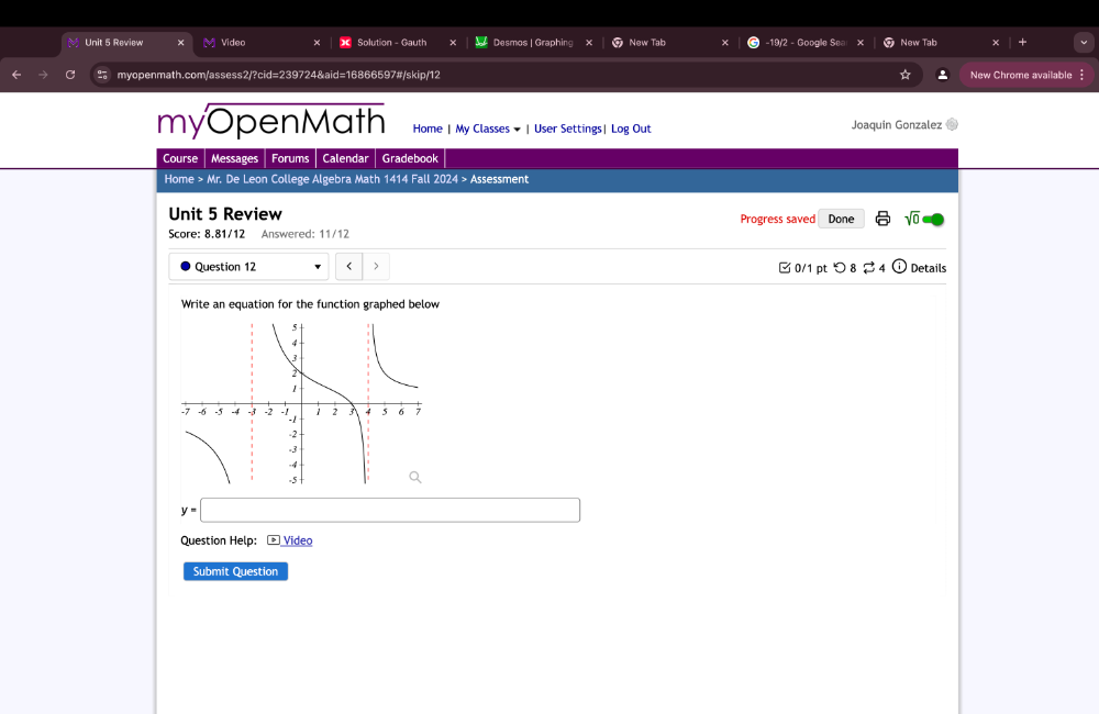 Review Video Solution - Gauth Desmos | Graphing New Tab -19/2 - Google Sea New Tab 
myopenmath.com/assess2/?cid=239724&aid=16866597#/skip/12 New Chrome available 
myOpenMath Home | My Classes # | User Settings| Log Out Joaquin Gonzalez 
Course Messages Forums Calendar Gradebook 
Home > Mr. De Leon College Algebra Math 1414 Fall 2024 > Assessment 
Unit 5 Review Progress saved Done sqrt(0) 
Score: 8.81/12 Answered: 11/12 
Question 12
y=□
Question Help: * Video 
Submit Question