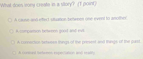 What does irony create in a story? (1 point)
A cause-and-effect situation between one event to another.
A companison between good and evil.
A connection between things of the present and things of the past.
A contrast between expectation and reality.