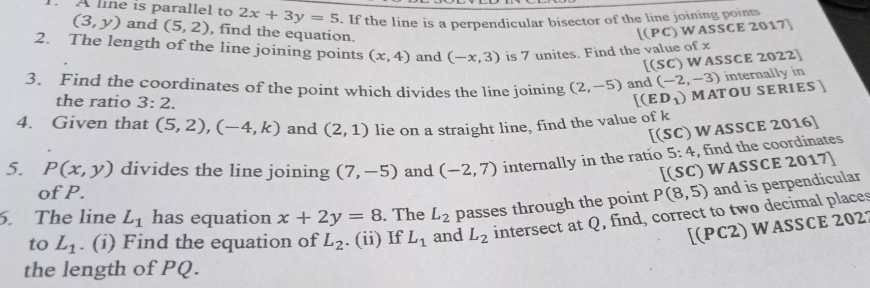 A line is parallel to 2x+3y=5. If the line is a perpendicular bisector of the line joining points
(3,y) and (5,2) , find the equation. 
[(PC) WASSCE 2017 
2. The length of the line joining points (x,4) and (-x,3) is 7 unites. Find the value of x
[(Sc ) WASSCE 2022] 
3. Find the coordinates of the point which divides the line joining (2,-5) and (-2,-3) internally in 
the ratio 3:2. [(ED_1) MATOU SERIES ] 
4. Given that (5,2), (-4,k) and (2,1) lie on a straight line, find the value of k
[(SC) WASSCE 2016] 
5. P(x,y) divides the line joining (7,-5) and (-2,7) internally in the ratio 5: 4, find the coordinates
[(SC) WASSCE 2017) 
of P. 
6. The line L_1 has equation x+2y=8. The L_2 passes through the point P(8,5) and is perpendicular 
to L_1. (i) Find the equation of L_2. (ii) If L_1 and L_2 intersect at Q, find, correct to two decimal places 
[(PC2) WASSCE 2021 
the length of PQ.