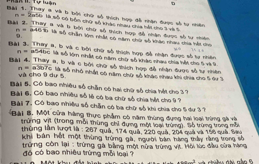 Phân II. Tự luận 
D 
Bài 1. Thay a và b bởi chữ số thích hợp đễ nhận được số tự nhiên
n=2a5b là số có bốn chữ số khác nhau chia hết cho 3 và 5. 
Bà a và b bởi chữ số thích hợp đễ nhận được số tự nhiên 
9.
n=overline a461b là số chẵn lớn nhất có năm chữ số khác nhau chia hết cho 
Bà a, b và c bởi chữ số thích hợp đễ nhận được số tự nhiên
n=overline a54bc là số lớn nhất có năm chữ số khác nhau chia hết cho 5 và 9. 
Bài 4. Thay a, b và c bởi chữ số thích hợp để nhận được số tự nhiên
n=overline a3b7c là số nhỏ nhất có năm chữ số khác nhau khi chia cho 5 dư 3
và cho 9 dư 5. 
Bài 5. Có bao nhiêu số chẵn có hai chữ số chia hết cho 3 ? 
Bài 6. Có bao nhiêu số lẻ có ba chữ số chia hết cho 9 ? 
Bài 7. Có bao nhiêu số chẵn có ba chữ số khi chia cho 5 dư 3 ? 
Bài 8. Một cửa hàng thực phẫm có năm thùng đựng hai loại trứng gà và 
trứng vịt (trong mỗi thùng chỉ đựng một loại trứng). Số trứng trong mỗi 
thùng lần lượt là : 267 quả, 174 quả, 220 quả, 204 quả và 156 quả. Sau 
khi bán hết một thùng trứng gà, người bán hàng thấy rằng trong số 
trứng còn lại : trứng gà bằng một nửa trứng vịt. Hỏi lúc đầu cửa hàng 
đó có bao nhiêu trứng mỗi loại ? 
ộ t khu đ ấ t h inh 496m^2 và chiều dài gắp 6