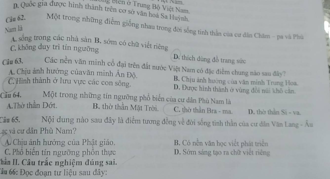 Mệt Nam.
Ug Biến ở Trung Bộ Việt Nam,
D. Quốc gia được hình thành trên cơ sở văn hoá Sa Huỳnh.
Câu 62. Một trong những điểm giống nhau trong đời sống tinh thần của cư dân Chăm - pa và Phú
Nam là
A. sống trong các nhà sản B. sớm có chữ viết riêng
C. không duy trì tín ngưỡng D. thích dùng đồ trang sức
Câu 63. Các nền văn minh cổ đại trên đất nước Việt Nam có đặc điểm chung nào sau đây?
A. Chịu ảnh hưởng củavăn minh Ấn Độ.
B. Chịu ảnh hưởng của văn minh Trung Hoa.
C. Hình thành ở lưu vực các con sông.
D. Được hình thành ở vùng đồi núi khô cần.
Câu 64. Một trong những tín ngưỡng phổ biển của cư dân Phù Nam là
A.Thờ thần Dớt.
B. thờ thần Mặt Trời. C. thờ thần Bra - ma. D. thờ thần Si - va.
Câu 65. Nội dung nào sau đây là điểm tương đồng về đời sống tinh thần của cư dân Văn Lang - Âu
Lạc và cư dân Phù Nam?
A Chịu ảnh hưởng của Phật giáo. B. Có nền văn học viết phát triển
C. Phổ biến tín ngưỡng phồn thực D. Sớm sáng tạo ra chữ viết riêng
Thần II. Câu trắc nghiệm đúng sai.
Câu 66: Đọc đoạn tư liệu sau đây: