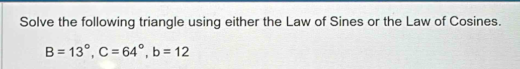 Solve the following triangle using either the Law of Sines or the Law of Cosines.
B=13°, C=64°, b=12