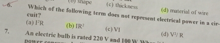 (0) shape (c) thickness (d) material of wire
cuit?
6, Which of the following term does not represent electrical power in a cir.
(a) I^2R (b) IR^2 (c) VI (d) V^2/R
7. An electric bulb is rated 220 V and 100 W W 
Dower cor