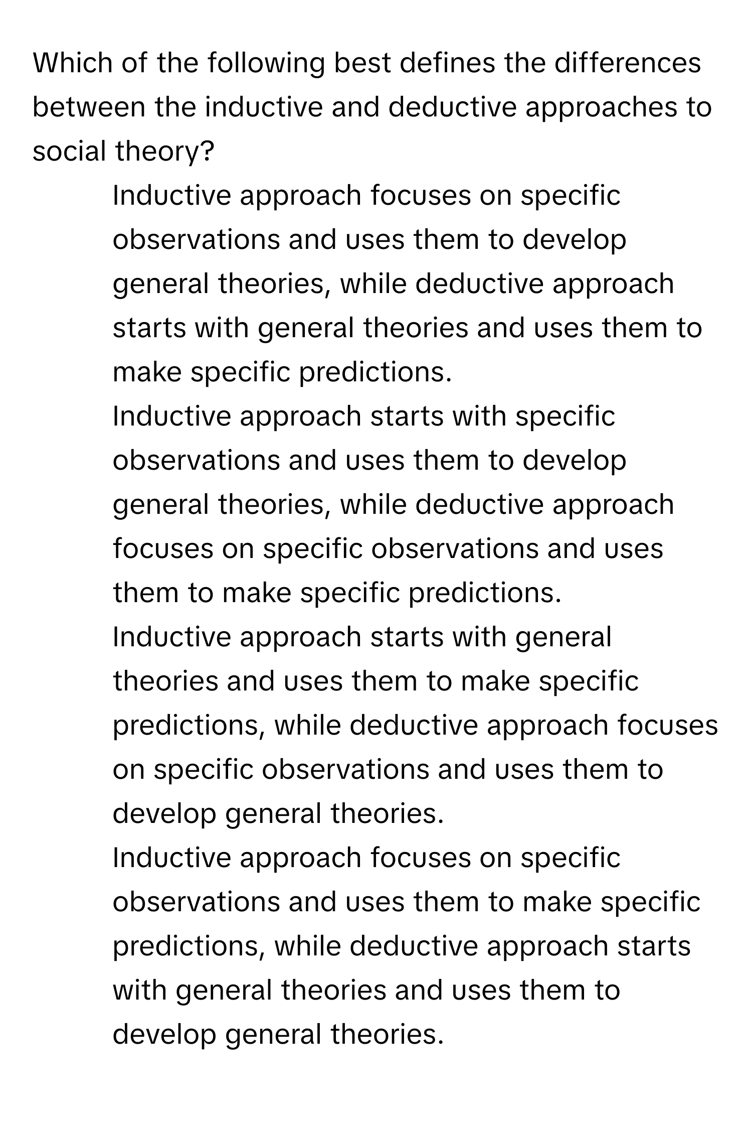 Which of the following best defines the differences between the inductive and deductive approaches to social theory?

1) Inductive approach focuses on specific observations and uses them to develop general theories, while deductive approach starts with general theories and uses them to make specific predictions. 
2) Inductive approach starts with specific observations and uses them to develop general theories, while deductive approach focuses on specific observations and uses them to make specific predictions. 
3) Inductive approach starts with general theories and uses them to make specific predictions, while deductive approach focuses on specific observations and uses them to develop general theories. 
4) Inductive approach focuses on specific observations and uses them to make specific predictions, while deductive approach starts with general theories and uses them to develop general theories.