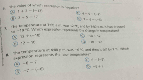 The value of which expression is negative
A 1+2-(-12)
a 4-5-(-2)
B 2+5-17
D 7-6-(-5)
7. The temperature at 7:00 a.m. was 12°C , and by 7:00 p.m. it had dropped
to -10°C , Which expression represents the change in temperature?
A 12+(-10)
a -10+12
B 12-10
D -10-12
8. The temperature at 4:00 p.m. was -6°C , and then it fell by 7°C. Which
expression represents the new temperature?
a -6-7
a 6-(-7)
B -7-(-6)
-6+7