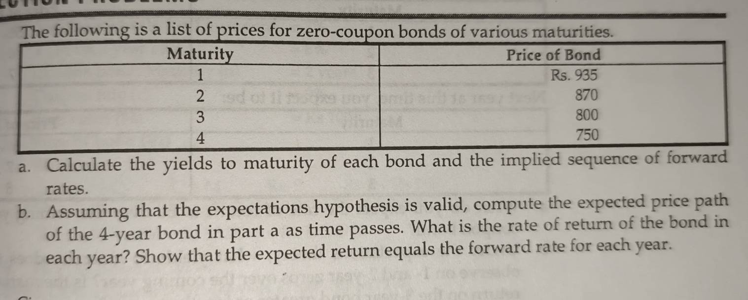 he following is a list of prices for zero-coupon bondious maturities. 
a. Calculate the yields to maturity of each bond and the implied sequence of forward 
rates. 
b. Assuming that the expectations hypothesis is valid, compute the expected price path 
of the 4-year bond in part a as time passes. What is the rate of return of the bond in 
each year? Show that the expected return equals the forward rate for each year.