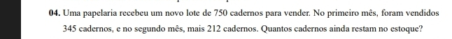 Uma papelaria recebeu um novo lote de 750 cadernos para vender. No primeiro mês, foram vendidos
345 cadernos, e no segundo mês, mais 212 cadernos. Quantos cadernos ainda restam no estoque?