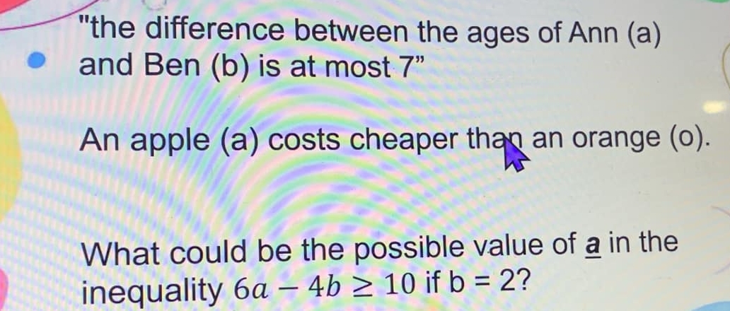 "the difference between the ages of Ann (a) 
and Ben (b) is at most 7" 
An apple (a) costs cheaper than an orange (o). 
What could be the possible value of a in the 
inequality 6a-4b≥ 10 if b=2 ?