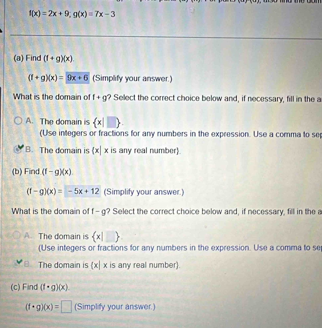 aso md me dom
f(x)=2x+9; g(x)=7x-3
(a) Find (f+g)(x).
(f+g)(x)=9x+6 (Simplify your answer.)
What is the domain of f+g ? Select the correct choice below and, if necessary, fill in the a
A. The domain is  x|□ . 
(Use integers or fractions for any numbers in the expression. Use a comma to sep
B. The domain is  x|x is any real number.
(b) Find. (f-g)(x).
(f-g)(x)=-5x+12 (Simplify your answer.)
What is the domain of f-g ? Select the correct choice below and, if necessary, fill in the a
A. The domain is  x|□ .
(Use integers or fractions for any numbers in the expression. Use a comma to se
The domain is  x|x is any real number.
(c) Find (f· g)(x).
(f· g)(x)=□ (Simplify your answer.)