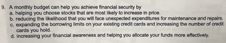 A monthly budget can help you achieve financial security by
a. helping you choose stocks that are most likely to increase in price.
b. reducing the likelihood that you will face unexpected expenditures for maintenance and repairs.
c. expanding the borrowing limits on your existing credit cards and increasing the number of credit
cards you hold.
d. increasing your financial awareness and helping you allocate your funds more effectively.