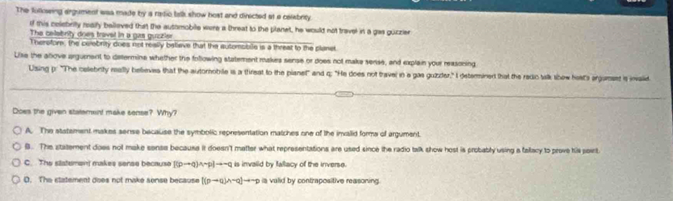 The fulksing argument was made by s radio talk show host and directed at a celebrity
If this celebrity realfy balleved that the automobile were a threat to the planet, he would not travel in a gas guzzier
The celebrity does travel in a gas guzzler
Therefor, the celebrity does not really beliave that the autemabile is a threat to the planet
Like the atlove argument to determine whether the following statement makes sense or does not make serise, and explain your rasoning
Using p : "The celebrity mally believes that the autornobile is a threat to the pianet" and q : "He does not travel in a gas guzder," I determined that the redic talk libow hest's argumet is ivalled
Does the given statement make sense? Why?
A. The statement makes sense because the symbolic representation matches one of the invalid forms of argument.
B. The statement does not make sense because it doesn't matter what representations are used since the radio talk show host is probably using a fallacy to prove his point.
C. The slatemen makes sense because [(pto q)wedge sim p]to sim q is invalid by fallacy of the inverse.
D. The statement does not make sonse because [(pto q)wedge sim q]to sim p ia valid by contrapositive reasoning.