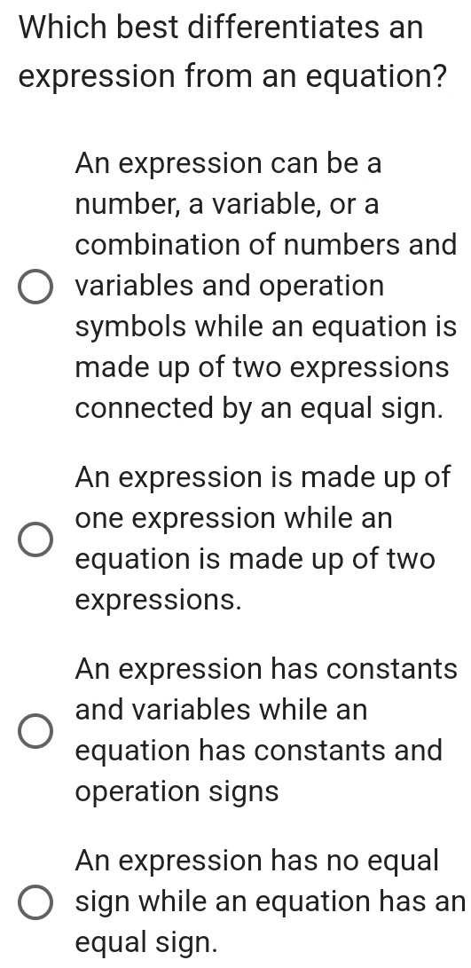 Which best differentiates an
expression from an equation?
An expression can be a
number, a variable, or a
combination of numbers and
variables and operation
symbols while an equation is
made up of two expressions
connected by an equal sign.
An expression is made up of
one expression while an
equation is made up of two
expressions.
An expression has constants
and variables while an
equation has constants and
operation signs
An expression has no equal
sign while an equation has an
equal sign.