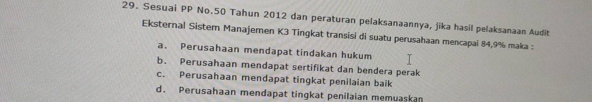 Sesuai PP No. 50 Tahun 2012 dan peraturan pelaksanaannya, jika hasil pelaksanaan Audit
Eksternal Sistem Manajemen K3 Tingkat transisi di suatu perusahaan mencapai 84, 9% maka :
a. Perusahaan mendapat tindakan hukum
b. Perusahaan mendapat sertifikat dan bendera perak
c. Perusahaan mendapat tingkat penilaian baik
d. Perusahaan mendapat tingkat penilaian memuaskan