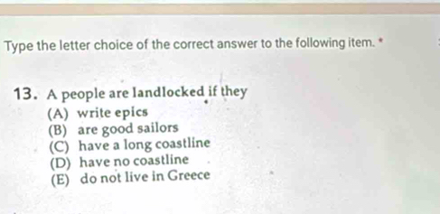 Type the letter choice of the correct answer to the following item. *
13. A people are landlocked if they
(A) write epics
(B) are good sailors
(C) have a long coastline
(D) have no coastline
(E) do not live in Greece