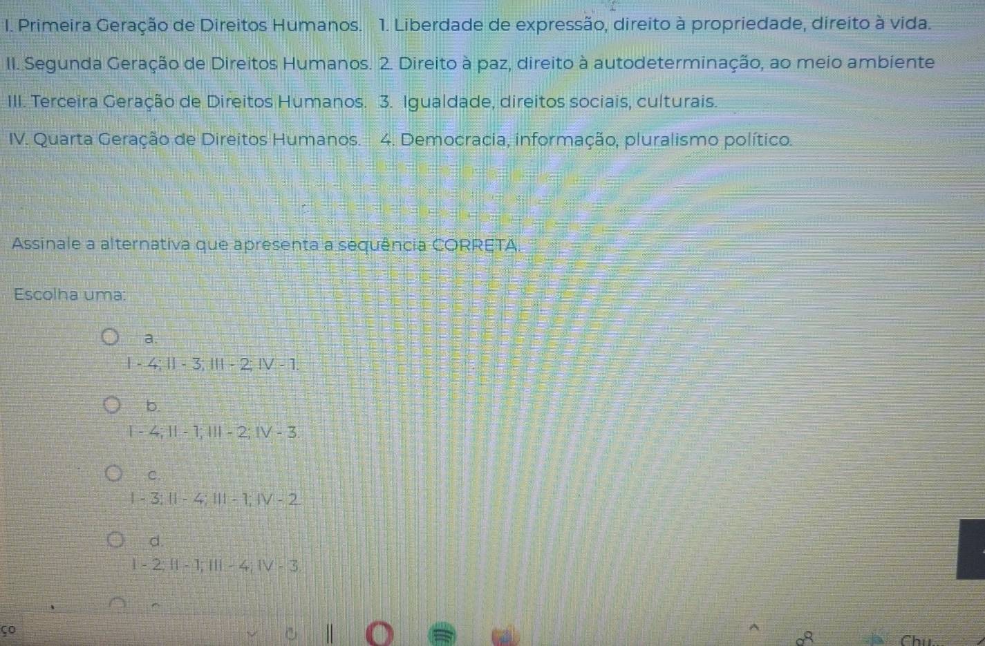 Primeira Geração de Direitos Humanos. 1. Liberdade de expressão, direito à propriedade, direito à vida.
II. Segunda Geração de Direitos Humanos. 2. Direito à paz, direito à autodeterminação, ao meio ambiente
IIII. Terceira Geração de Direitos Humanos. 3. Igualdade, direitos sociais, culturais.
IV. Quarta Geração de Direitos Humanos. 4. Democracia, informação, pluralismo político.
Assinale a alternativa que apresenta a sequência CORRETA.
Escolha uma:
a.
I - 4; I - 3; I - 2; IV - 1.
b.
I - 4; I - 1; I - 2; IV - 3.
C.
I - 3; II - 4; III - 1; IV - 2
d.
l - 2; II - 1; III - 4; IV - 3.
ço

Chú