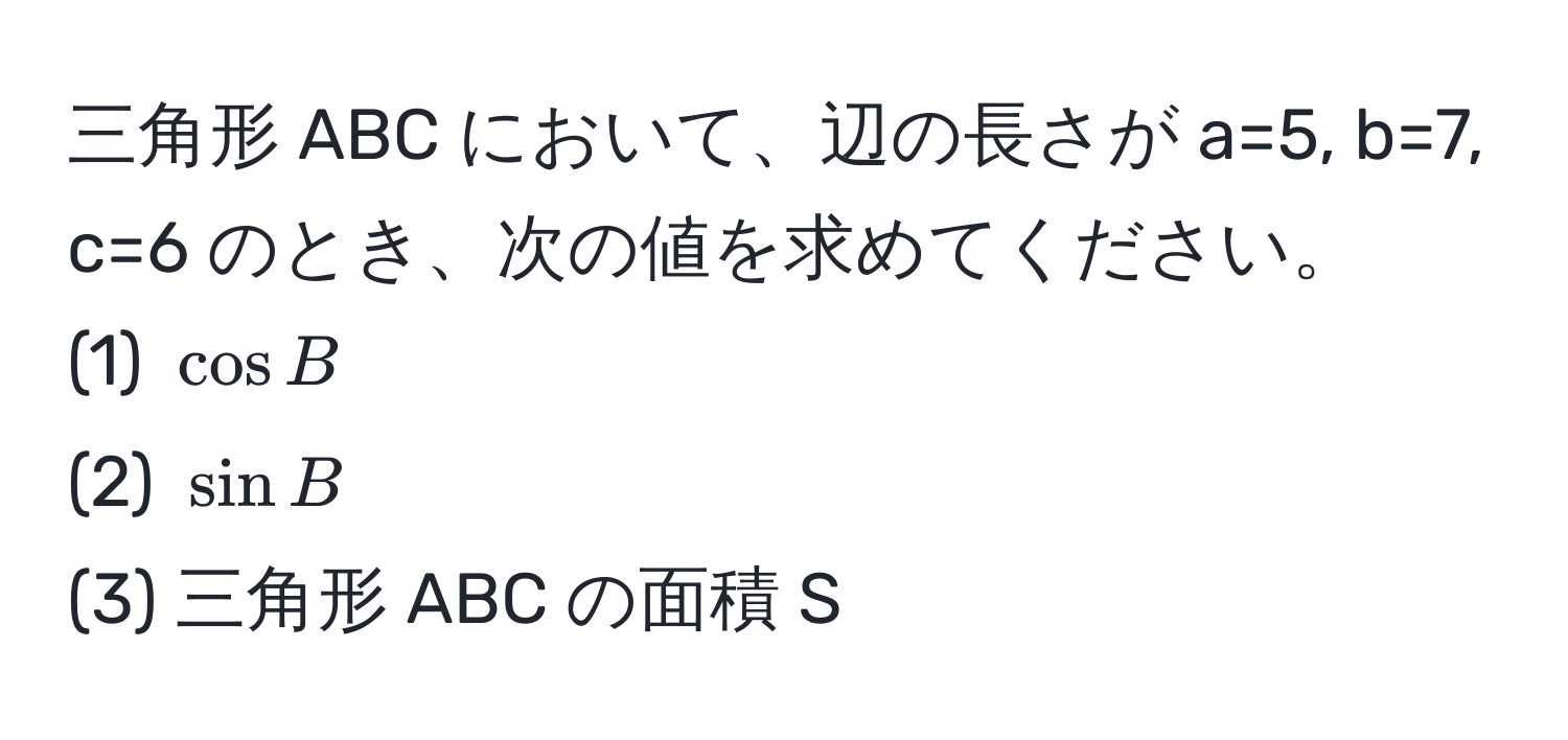 三角形 ABC において、辺の長さが a=5, b=7, c=6 のとき、次の値を求めてください。  
(1) (cos B)  
(2) (sin B)  
(3) 三角形 ABC の面積 S