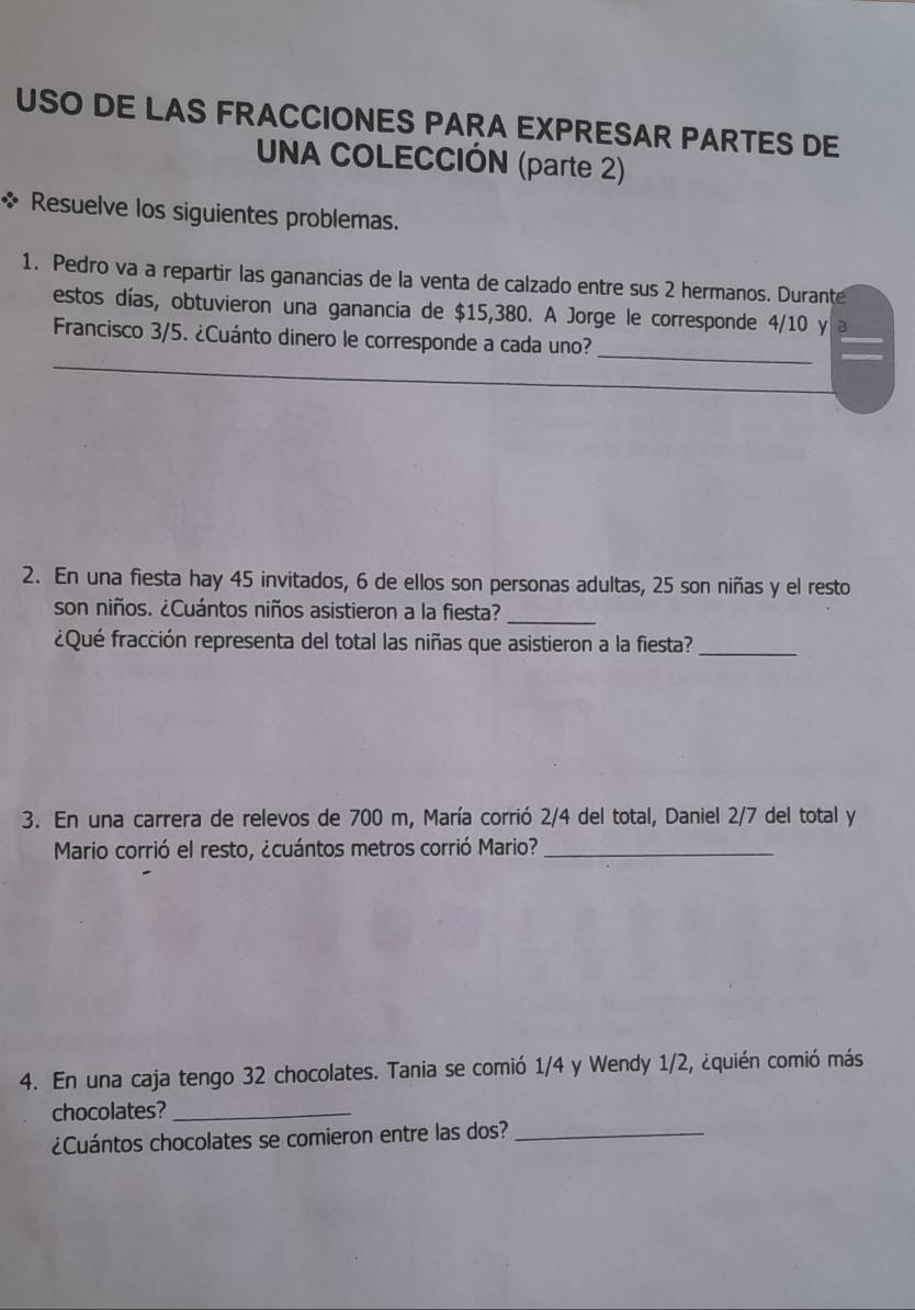 USO DE LAS FRACCIONES PARA EXPRESAR PARTES DE 
UNA COLECCIÓN (parte 2) 
* Resuelve los siguientes problemas. 
1. Pedro va a repartir las ganancias de la venta de calzado entre sus 2 hermanos. Durante 
estos días, obtuvieron una ganancia de $15,380. A Jorge le corresponde 4/10 y a 
Francisco 3/5. ¿Cuánto dinero le corresponde a cada uno? 
_ 
2. En una fiesta hay 45 invitados, 6 de ellos son personas adultas, 25 son niñas y el resto 
son niños. ¿Cuántos niños asistieron a la fiesta?_ 
¿Qué fracción representa del total las niñas que asistieron a la fiesta?_ 
3. En una carrera de relevos de 700 m, María corrió 2/4 del total, Daniel 2/7 del total y 
Mario corrió el resto, ¿cuántos metros corrió Mario?_ 
4. En una caja tengo 32 chocolates. Tania se comió 1/4 y Wendy 1/2, ¿quién comió más 
chocolates?_ 
¿Cuántos chocolates se comieron entre las dos?_