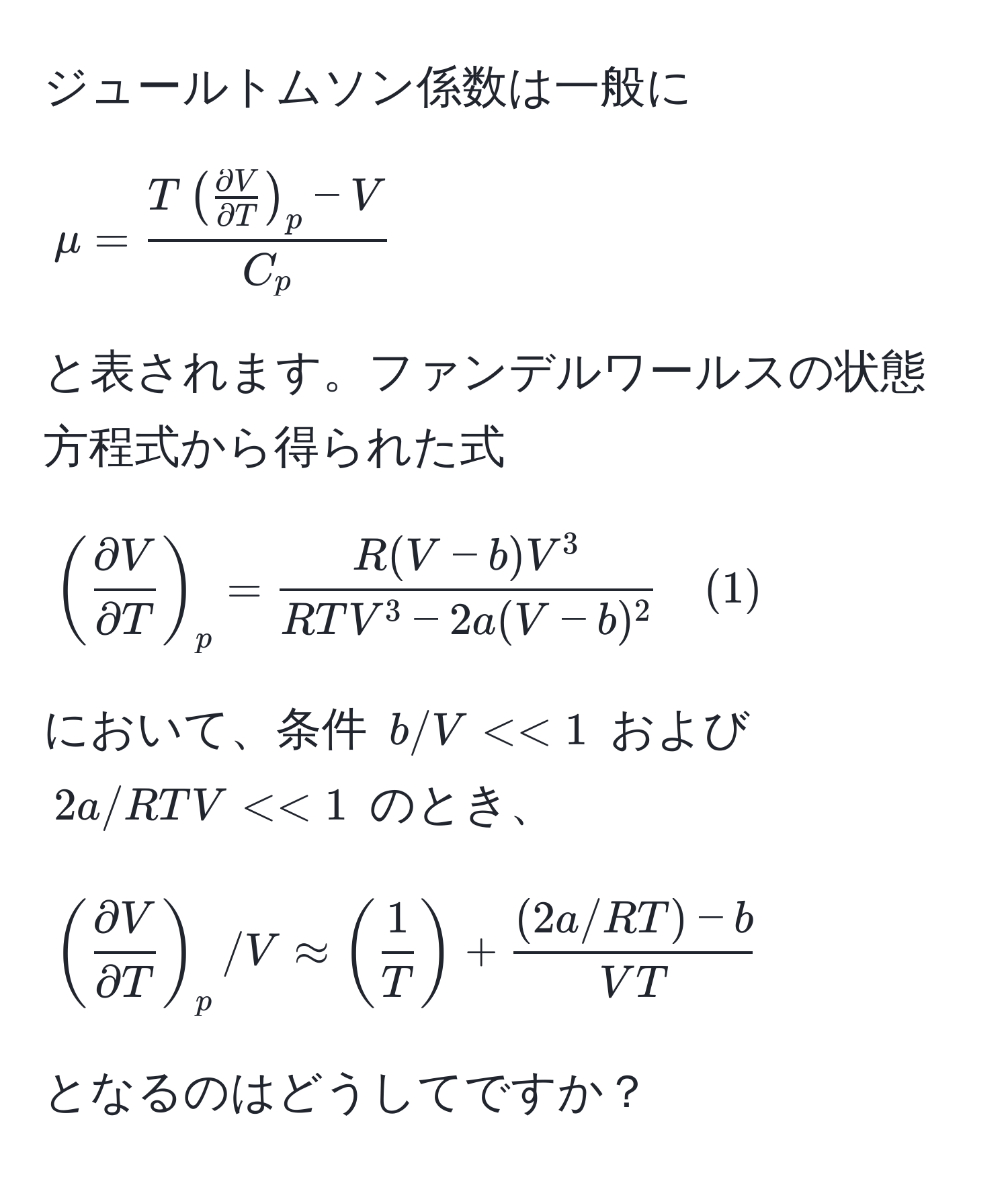 ジュールトムソン係数は一般に
[
mu = fracT( partial V/partial T )_p - VC_p
]
と表されます。ファンデルワールスの状態方程式から得られた式
[
( partial V/partial T )_p = fracR(V - b)V^3RTV^(3 - 2a(V - b)^2) quad (1)
]
において、条件 (b/V << 1) および (2a/RTV << 1) のとき、
[
( partial V/partial T )_p/V approx ( 1/T ) +  ((2a/RT) - b)/VT 
]
となるのはどうしてですか？