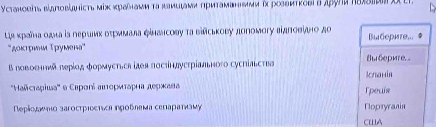 Установіτь відповіднісτь мίж κраенаμи τа явишξами притаманними ηх розвитκовίвдρуги ηδлδеиηιχχ еΙ.
Ця краана одна із перших отримала фінансову та військову допомогу відловідно до Выберите...
"доктрини Трумена"
Β повоснний πеріод формусться ідея постіндустрίального сусΠільства
Bыберите...
Iспанія
' Ηайстаρіша" в Свропі авторитарна держава rpeuis
Πеρίодично загострιоετься проблема сепараτизму Πортугалίя
CWA