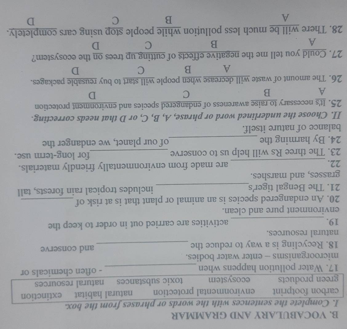VOCABULARY AND GRAMMAR
I. Complete the sentences with the words or phrases from the box.
carbon footprint environmental protection natural habitat extinction
green products ecosystem toxic substances natural resources
17. Water pollution happens when _- often chemicals or
microorganisms - enter water bodies.
18. Recycling is a way to reduce the_ and conserve
natural resources.
19. _activities are carried out in order to keep the
environment pure and clean.
20. An endangered species is an animal or plant that is at risk of_
21. The Bengal tiger's_ includes tropical rain forests, tall
grasses, and marshes.
22._ are made from environmentally friendly materials.
23. The three Rs will help us to conserve _for long-term use.
24. By harming the _of our planet, we endanger the
balance of nature itself.
II. Choose the underlined word or phrase, A, B, C, or D that needs correcting.
25. It's necessary to raise awareness of endangered species and environment protection
A
B
C
D
26. The amount of waste will decrease when people will start to buy reusable packages.
A B
C
D
27. Could you tell me the negative effects of cutting up trees on the ecosystem?
A
B
C
D
28. There will be much less pollution while people stop using cars completely.
A
B
C
D