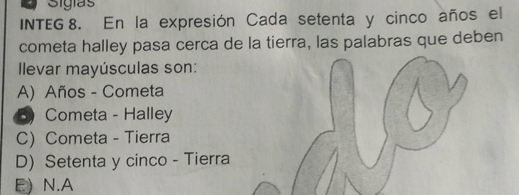 Sigias
INTEG 8. En la expresión Cada setenta y cinco años el
cometa halley pasa cerca de la tierra, las palabras que deben
llevar mayúsculas son:
A) Años - Cometa
5) Cometa - Halley
C) Cometa - Tierra
D) Setenta y cinco - Tierra
E) N.A