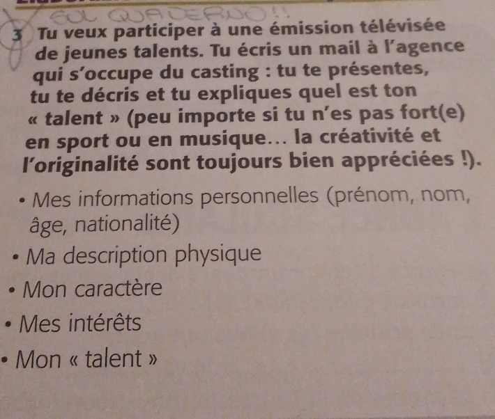 Tu veux participer à une émission télévisée 
de jeunes talents. Tu écris un mail à l'agence 
qui s’occupe du casting : tu te présentes, 
tu te décris et tu expliques quel est ton 
« talent » (peu importe si tu n’es pas fort(e) 
en sport ou en musique... la créativité et 
l'originalité sont toujours bien appréciées !). 
Mes informations personnelles (prénom, nom, 
âge, nationalité) 
Ma description physique 
Mon caractère 
Mes intérêts 
Mon « talent »