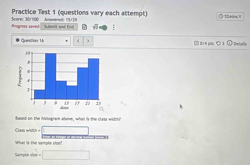 Practice Test 1 (questions vary each attempt) 
52mins× 
Score: 30/100 Answered: 15/29 
Progress saved Submit and End sqrt(0) : 
Question 16 < > □ 0/4 pts つ 3 ⓘ Details 
Based on the histogram above, what is the class width? 
Class width =□
Enter an Intever or decimal number (more..) 
What is the sample size? 
Sample size =□