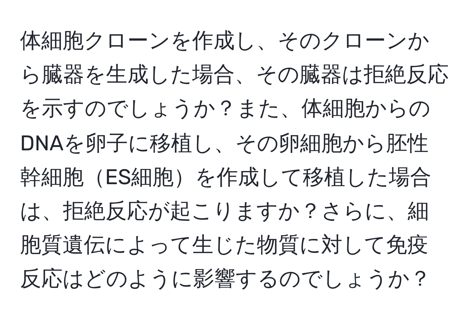 体細胞クローンを作成し、そのクローンから臓器を生成した場合、その臓器は拒絶反応を示すのでしょうか？また、体細胞からのDNAを卵子に移植し、その卵細胞から胚性幹細胞ES細胞を作成して移植した場合は、拒絶反応が起こりますか？さらに、細胞質遺伝によって生じた物質に対して免疫反応はどのように影響するのでしょうか？