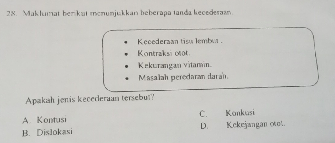 Maklumat berikut menunjukkan beberapa tanda kecederaan.
Kecederaan tisu lembut .
Kontraksi otot.
Kekurangan vitamin.
Masalah peredaran darah.
Apakah jenis kecederaan tersebut?
C. Konkusi
A. Kontusi
B. Dislokasi D. Kekejangan otot.