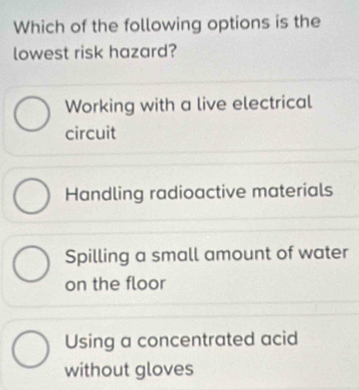 Which of the following options is the
lowest risk hazard?
Working with a live electrical
circuit
Handling radioactive materials
Spilling a small amount of water
on the floor
Using a concentrated acid
without gloves