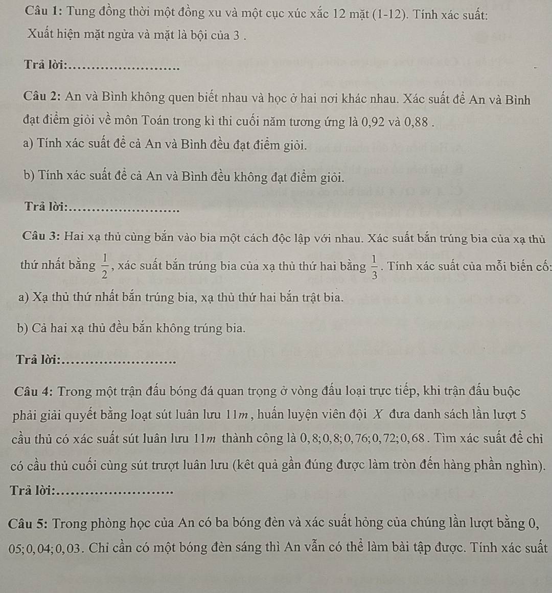 Tung đồng thời một đồng xu và một cục xúc xắc 12 mặt (1-12). Tính xác suất:
Xất hiện mặt ngừa và mặt là bội của 3 .
Trả lời:_
Câu 2: An và Bình không quen biết nhau và học ở hai nơi khác nhau. Xác suất để An và Bình
đạt điểm giỏi về môn Toán trong kì thi cuối năm tương ứng là 0,92 và 0,88 .
a) Tính xác suất đề cả An và Bình đều đạt điểm giỏi.
b) Tính xác suất để cả An và Bình đều không đạt điểm giỏi.
Trả lời:_
Câu 3: Hai xạ thủ cùng bắn vào bia một cách độc lập với nhau. Xác suất bắn trúng bia của xạ thủ
thứ nhất bằng  1/2  , xác suất bắn trúng bia của xạ thủ thứ hai bằng  1/3 . Tính xác suất của mỗi biến cố:
a) Xạ thủ thứ nhất bắn trúng bia, xạ thủ thứ hai bắn trật bia.
b) Cả hai xạ thủ đều bắn không trúng bia.
Trả lời:_
Câu 4: Trong một trận đấu bóng đá quan trọng ở vòng đấu loại trực tiếp, khi trận đấu buộc
phải giải quyết bằng loạt sút luân lưu 11m , huấn luyện viên đội X đưa danh sách lần lượt 5
cầu thủ có xác suất sút luân lưu 11m thành công là 0,8;0,8;0,76;0,72;0,68 . Tìm xác suất để chỉ
có cầu thủ cuối cùng sút trượt luân lưu (kết quả gần đúng được làm tròn đến hàng phần nghìn).
Trả lời:_
Câu 5: Trong phòng học của An có ba bóng đèn và xác suất hỏng của chúng lần lượt bằng 0,
05;0,04;0,03. Chi cần có một bóng đèn sáng thì An vẫn có thể làm bài tập được. Tính xác suất