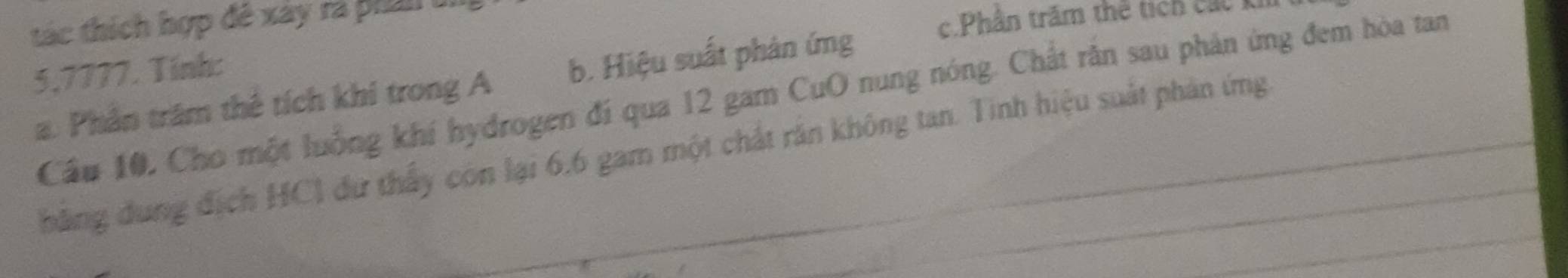 tác thích hợp đê xây rà phần
c.Phân trăm thể tích các k
5,7777. Tính:
a. Phân trăm thê tích khi trong A b. Hiệu suất phản ứng
Cầu 10, Cho một luống khí hydrogen đí qua 12 gam CuO nung nóng. Chất răn sau phản ứng đem hòa tan
hăng dung địch HCl dư thấy còn lại 6, 6 gam một chất răn không tan. Tinh hiệu suất phản ứng