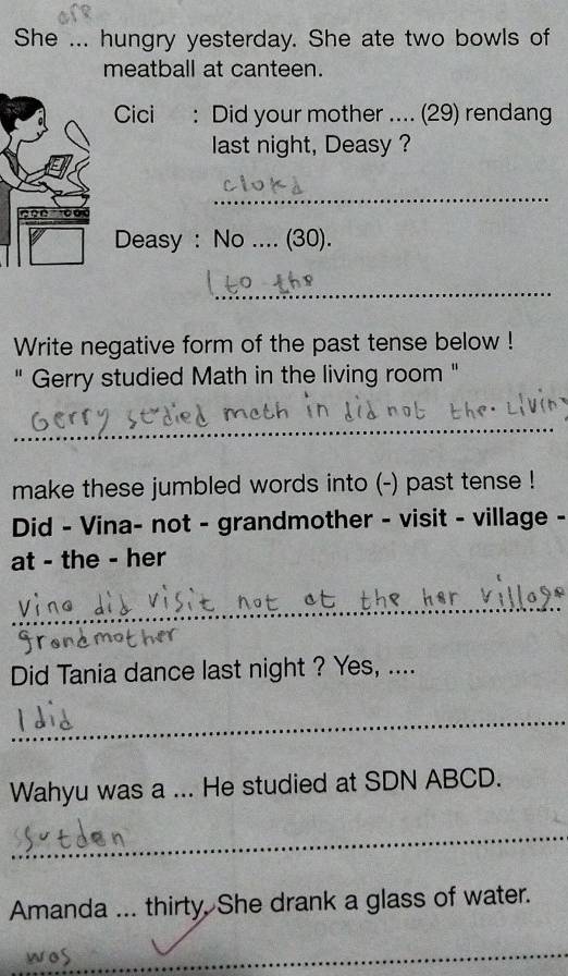 She ... hungry yesterday. She ate two bowls of 
meatball at canteen. 
Cici : Did your mother .... (29) rendang 
last night, Deasy ?
2 0 0 o 
_ 
Deasy : No .... (30). 
_ 
Write negative form of the past tense below ! 
" Gerry studied Math in the living room " 
_ 
make these jumbled words into (-) past tense ! 
Did - Vina- not - grandmother - visit - village - 
at - the - her 
_ 
Did Tania dance last night ? Yes, .... 
_ 
Wahyu was a ... He studied at SDN ABCD. 
_ 
Amanda ... thirty. She drank a glass of water. 
wos 
_