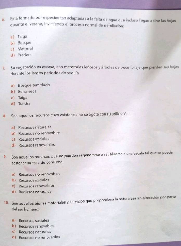 Está formado por especies tan adaptadas a la falta de agua que incluso llegan a tirar las hojas
durante el verano, invirtiendo el proceso normal de defoliación:
a Taiga
b) Bosque
c) Matorral
d) Pradera
7. Su vegetación es escasa, con matorrales leñosos y árboles de poco follaje que pierden sus hojas
durante los largos periodos de sequía.
a) Bosque templado
b Selva seca
c) Taiga
d Tundra
8. Son aquellos recursos cuya existencia no se agota con su utilización:
a) Recursos naturales
b) Recursos no renovables
c) Recursos sociales
d) Recursos renovables
9. Son aquellos recursos que no pueden regenerarse o reutilizarse a una escala tal que se pueda
sostener su tasa de consumo:
a) Recursos no renovables
b) Recursos sociales
c) Recursos renovables
d Recursos naturales
10. Son aquellos bienes materiales y servicios que proporciona la naturaleza sin alteración por parte
del ser humano:
a Recursos sociales
b) Recursos renovables
c) Recursos naturales
d Recursos no renovables
