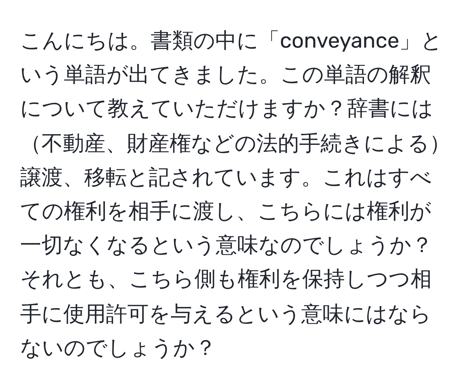 こんにちは。書類の中に「conveyance」という単語が出てきました。この単語の解釈について教えていただけますか？辞書には不動産、財産権などの法的手続きによる譲渡、移転と記されています。これはすべての権利を相手に渡し、こちらには権利が一切なくなるという意味なのでしょうか？それとも、こちら側も権利を保持しつつ相手に使用許可を与えるという意味にはならないのでしょうか？