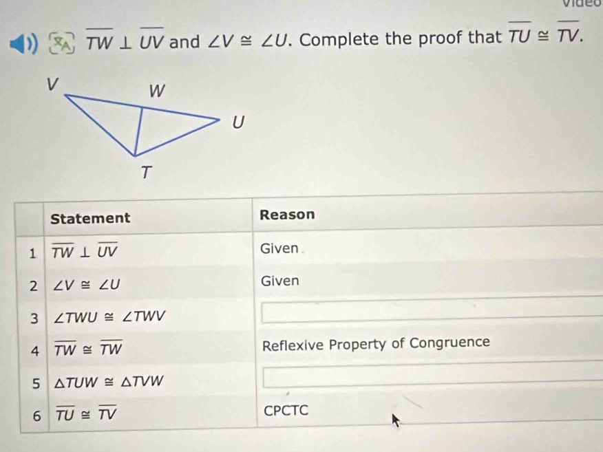 video 
) overline TW⊥ overline UV and ∠ V≌ ∠ U. Complete the proof that overline TU≌ overline TV. 
Statement Reason 
1 overline TW⊥ overline UV
Given 
2 ∠ V≌ ∠ U
Given 
3 ∠ TWU≌ ∠ TWV
4 overline TW≌ overline TW Reflexive Property of Congruence 
5 △ TUW≌ △ TVW
6 overline TU≌ overline TV
CPCTC