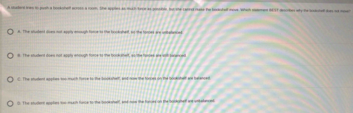 A student tries to push a bookshelf across a room. She apples as much force as possible, but she cannot make the bookshelf move. Which satement IE ST describes why the bookshelf does so moe
A. The student does not apply enough force to the bookshelf, so the forces are unbalanced
8. The student does not apply enough force to the bookshelf, so the forces are still balanced
C. The student applies too much force to the bookshelf, and now the forces on the bookshelf are balanced.
D. The student applies too much force to the bookshelf, and now the forces on the bookshelf are unbalanced.