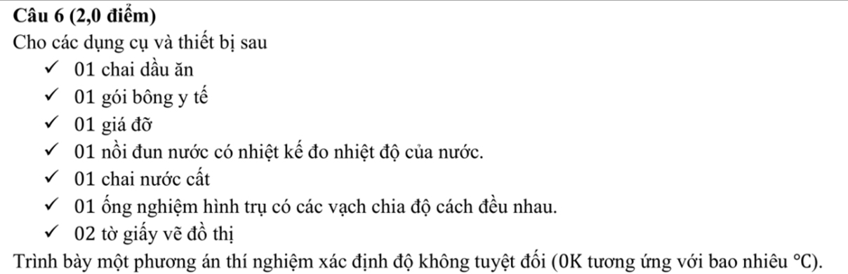 (2,0 điểm) 
Cho các dụng cụ và thiết bị sau 
01 chai dầu ăn 
01 gói bông y tế 
01 giá đỡ 
01 nồi đun nước có nhiệt kế đo nhiệt độ của nước. 
01 chai nước cất 
01 ống nghiệm hình trụ có các vạch chia độ cách đều nhau. 
02 tờ giấy vẽ đồ thị 
Trình bày một phương án thí nghiệm xác định độ không tuyệt đối (0K tương ứng với bao nhiêu°C).