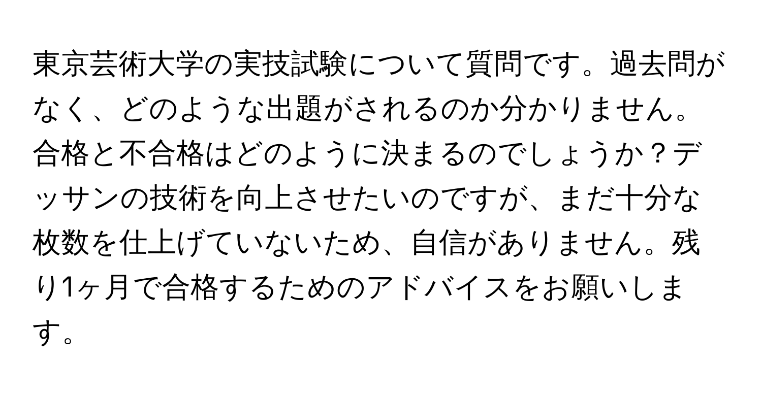 東京芸術大学の実技試験について質問です。過去問がなく、どのような出題がされるのか分かりません。合格と不合格はどのように決まるのでしょうか？デッサンの技術を向上させたいのですが、まだ十分な枚数を仕上げていないため、自信がありません。残り1ヶ月で合格するためのアドバイスをお願いします。